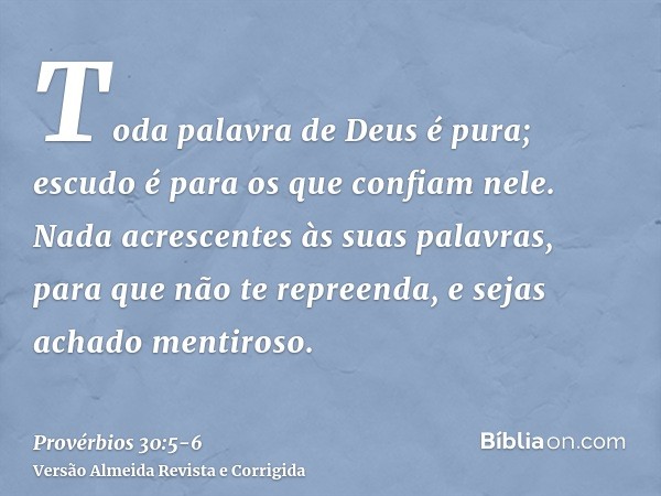 Toda palavra de Deus é pura; escudo é para os que confiam nele.Nada acrescentes às suas palavras, para que não te repreenda, e sejas achado mentiroso.