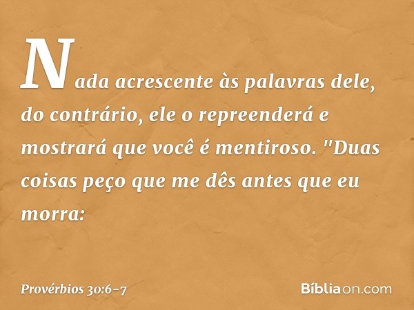 Nada acrescente às palavras dele,
do contrário, ele o repreenderá
e mostrará que você é mentiroso. "Duas coisas peço que me dês
antes que eu morra: -- Provérbio