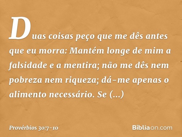 "Duas coisas peço que me dês
antes que eu morra: Mantém longe de mim
a falsidade e a mentira;
não me dês nem pobreza nem riqueza;
dá-me apenas o alimento necess