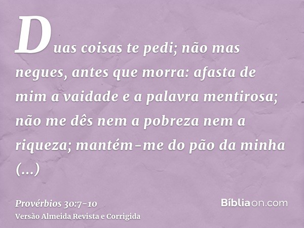 Duas coisas te pedi; não mas negues, antes que morra:afasta de mim a vaidade e a palavra mentirosa; não me dês nem a pobreza nem a riqueza; mantém-me do pão da 