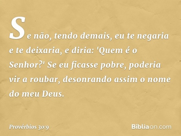 Se não, tendo demais,
eu te negaria e te deixaria,
e diria: 'Quem é o Senhor?'
Se eu ficasse pobre, poderia vir a roubar,
desonrando assim o nome do meu Deus. -