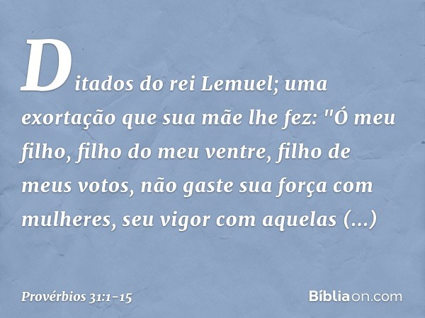 Ditados do rei Lemuel; uma exortação que sua mãe lhe fez: "Ó meu filho, filho do meu ventre,
filho de meus votos, não gaste sua força com mulheres,
seu vigor co