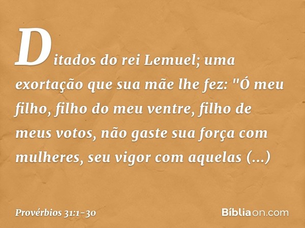 Ditados do rei Lemuel; uma exortação que sua mãe lhe fez: "Ó meu filho, filho do meu ventre,
filho de meus votos, não gaste sua força com mulheres,
seu vigor co