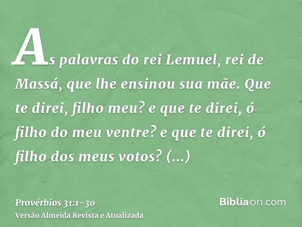 As palavras do rei Lemuel, rei de Massá, que lhe ensinou sua mãe.Que te direi, filho meu? e que te direi, ó filho do meu ventre? e que te direi, ó filho dos meu