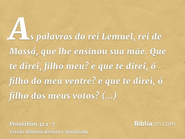 As palavras do rei Lemuel, rei de Massá, que lhe ensinou sua mãe.Que te direi, filho meu? e que te direi, ó filho do meu ventre? e que te direi, ó filho dos meu