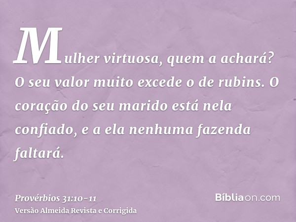 Mulher virtuosa, quem a achará? O seu valor muito excede o de rubins.O coração do seu marido está nela confiado, e a ela nenhuma fazenda faltará.