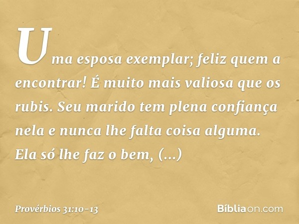 Uma esposa exemplar; feliz quem a encontrar! É muito mais valiosa que os rubis. Seu marido tem plena confiança nela
e nunca lhe falta coisa alguma. Ela só lhe f