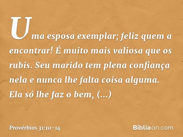 Uma esposa exemplar; feliz quem a encontrar! É muito mais valiosa que os rubis. Seu marido tem plena confiança nela
e nunca lhe falta coisa alguma. Ela só lhe f