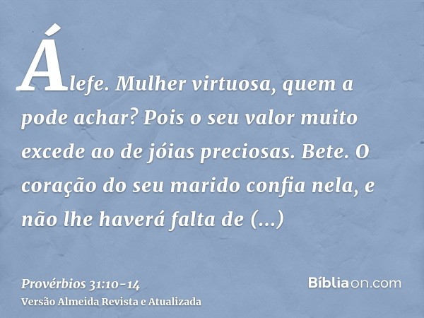 Álefe. Mulher virtuosa, quem a pode achar? Pois o seu valor muito excede ao de jóias preciosas.Bete. O coração do seu marido confia nela, e não lhe haverá falta