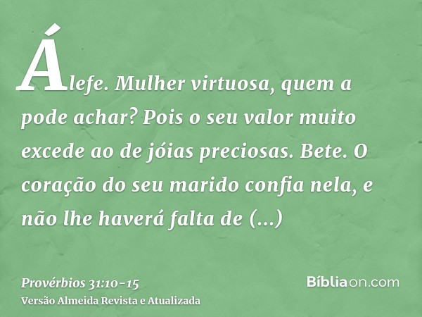 Álefe. Mulher virtuosa, quem a pode achar? Pois o seu valor muito excede ao de jóias preciosas.Bete. O coração do seu marido confia nela, e não lhe haverá falta