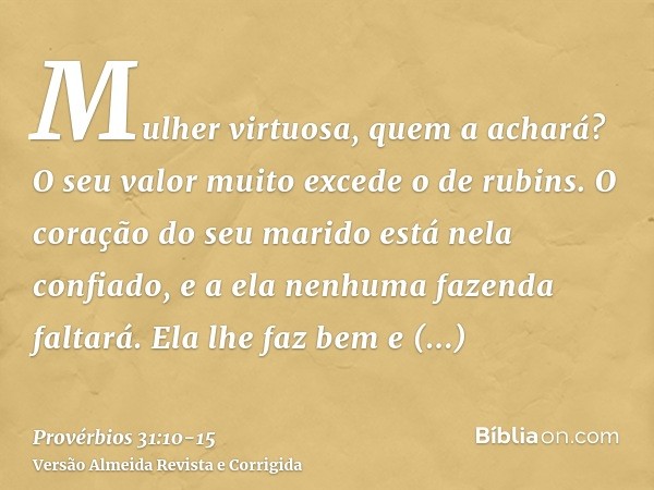 Mulher virtuosa, quem a achará? O seu valor muito excede o de rubins.O coração do seu marido está nela confiado, e a ela nenhuma fazenda faltará.Ela lhe faz bem