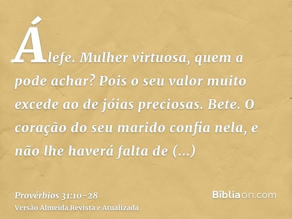 Álefe. Mulher virtuosa, quem a pode achar? Pois o seu valor muito excede ao de jóias preciosas.Bete. O coração do seu marido confia nela, e não lhe haverá falta