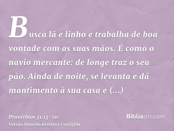 Busca lã e linho e trabalha de boa vontade com as suas mãos.É como o navio mercante: de longe traz o seu pão.Ainda de noite, se levanta e dá mantimento à sua ca