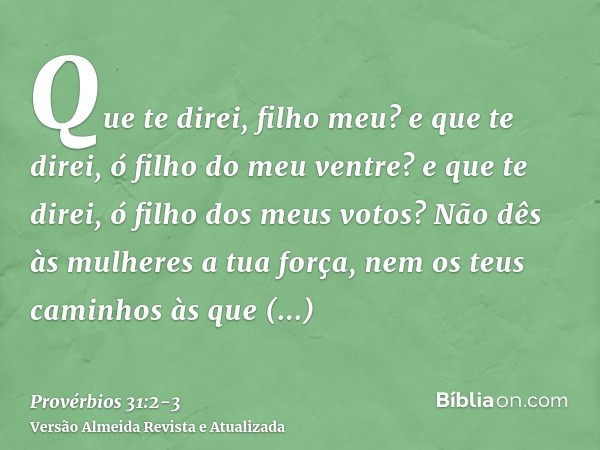 Que te direi, filho meu? e que te direi, ó filho do meu ventre? e que te direi, ó filho dos meus votos?Não dês às mulheres a tua força, nem os teus caminhos às 