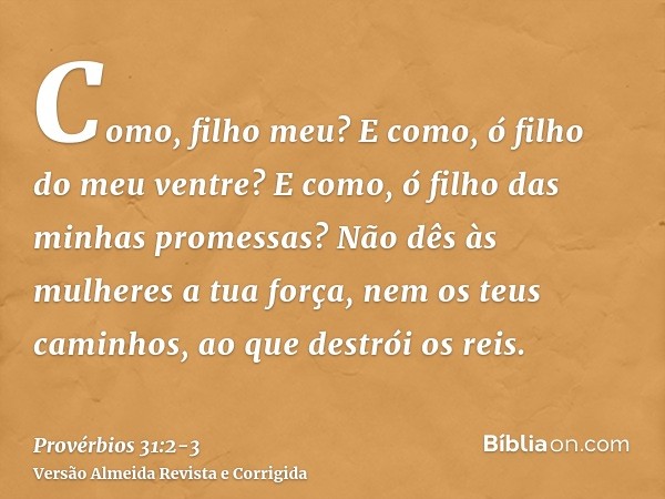 Como, filho meu? E como, ó filho do meu ventre? E como, ó filho das minhas promessas?Não dês às mulheres a tua força, nem os teus caminhos, ao que destrói os re