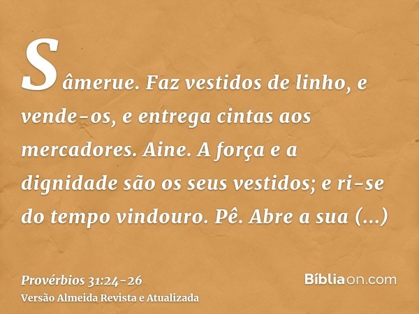 Sâmerue. Faz vestidos de linho, e vende-os, e entrega cintas aos mercadores.Aine. A força e a dignidade são os seus vestidos; e ri-se do tempo vindouro.Pê. Abre
