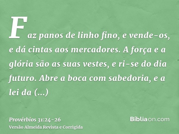 Faz panos de linho fino, e vende-os, e dá cintas aos mercadores.A força e a glória são as suas vestes, e ri-se do dia futuro.Abre a boca com sabedoria, e a lei