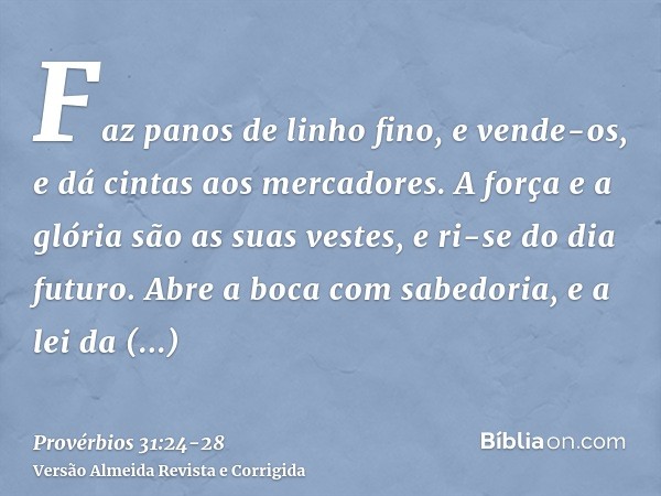 Faz panos de linho fino, e vende-os, e dá cintas aos mercadores.A força e a glória são as suas vestes, e ri-se do dia futuro.Abre a boca com sabedoria, e a lei