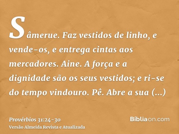 Sâmerue. Faz vestidos de linho, e vende-os, e entrega cintas aos mercadores.Aine. A força e a dignidade são os seus vestidos; e ri-se do tempo vindouro.Pê. Abre