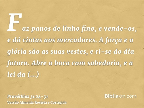 Faz panos de linho fino, e vende-os, e dá cintas aos mercadores.A força e a glória são as suas vestes, e ri-se do dia futuro.Abre a boca com sabedoria, e a lei