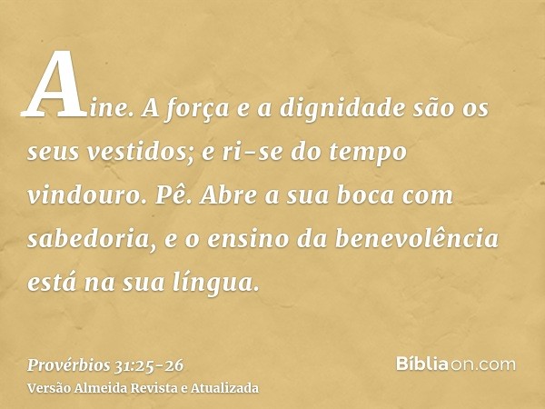 Aine. A força e a dignidade são os seus vestidos; e ri-se do tempo vindouro.Pê. Abre a sua boca com sabedoria, e o ensino da benevolência está na sua língua.