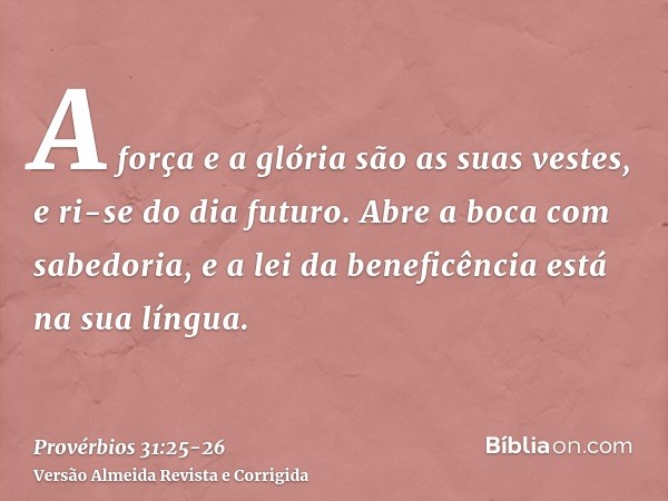 A força e a glória são as suas vestes, e ri-se do dia futuro.Abre a boca com sabedoria, e a lei da beneficência está na sua língua.