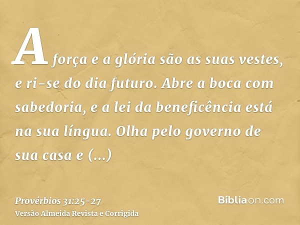 A força e a glória são as suas vestes, e ri-se do dia futuro.Abre a boca com sabedoria, e a lei da beneficência está na sua língua.Olha pelo governo de sua casa