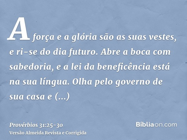 A força e a glória são as suas vestes, e ri-se do dia futuro.Abre a boca com sabedoria, e a lei da beneficência está na sua língua.Olha pelo governo de sua casa