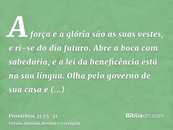 A força e a glória são as suas vestes, e ri-se do dia futuro.Abre a boca com sabedoria, e a lei da beneficência está na sua língua.Olha pelo governo de sua casa