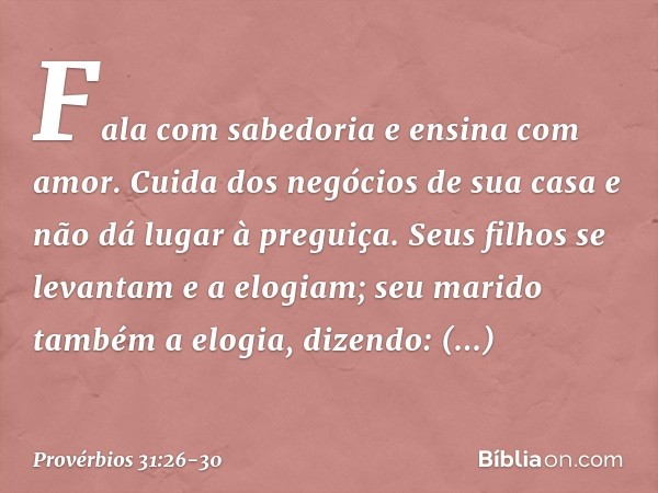 Fala com sabedoria
e ensina com amor. Cuida dos negócios de sua casa
e não dá lugar à preguiça. Seus filhos se levantam e a elogiam;
seu marido também a elogia,