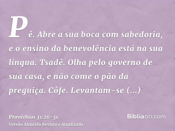 Pê. Abre a sua boca com sabedoria, e o ensino da benevolência está na sua língua.Tsadê. Olha pelo governo de sua casa, e não come o pão da preguiça.Côfe. Levant