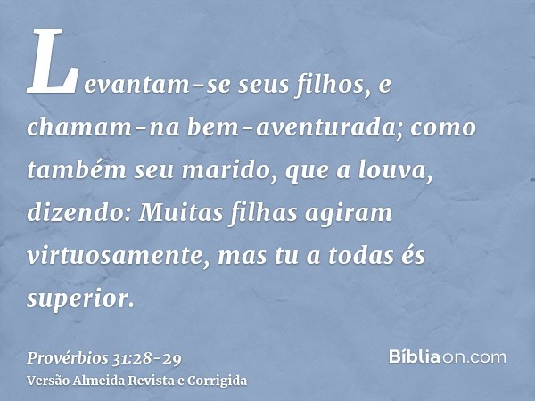 Levantam-se seus filhos, e chamam-na bem-aventurada; como também seu marido, que a louva, dizendo:Muitas filhas agiram virtuosamente, mas tu a todas és superior