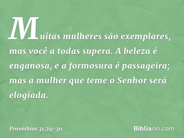 "Muitas mulheres são exemplares,
mas você a todas supera". A beleza é enganosa,
e a formosura é passageira;
mas a mulher que teme o Senhor
será elogiada. -- Pro