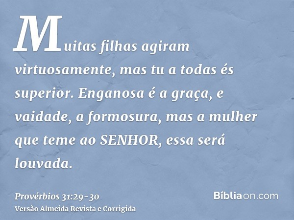 Muitas filhas agiram virtuosamente, mas tu a todas és superior.Enganosa é a graça, e vaidade, a formosura, mas a mulher que teme ao SENHOR, essa será louvada.