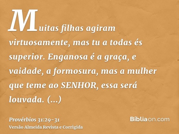 Muitas filhas agiram virtuosamente, mas tu a todas és superior.Enganosa é a graça, e vaidade, a formosura, mas a mulher que teme ao SENHOR, essa será louvada.Da