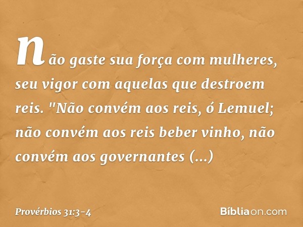 não gaste sua força com mulheres,
seu vigor com aquelas que destroem reis. "Não convém aos reis, ó Lemuel;
não convém aos reis beber vinho,
não convém aos gover