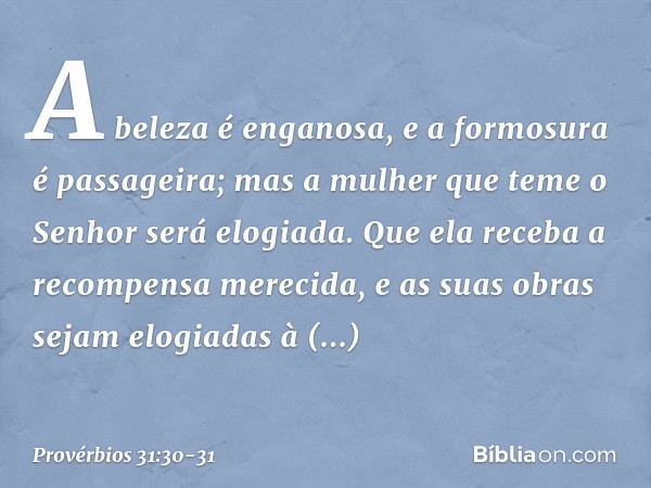 A beleza é enganosa,
e a formosura é passageira;
mas a mulher que teme o Senhor
será elogiada. Que ela receba a recompensa merecida,
e as suas obras sejam elogi