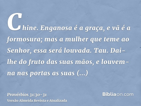 Chine. Enganosa é a graça, e vã é a formosura; mas a mulher que teme ao Senhor, essa será louvada.Tau. Dai-lhe do fruto das suas mãos, e louvem-na nas portas as