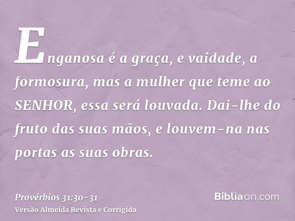 Enganosa é a graça, e vaidade, a formosura, mas a mulher que teme ao SENHOR, essa será louvada.Dai-lhe do fruto das suas mãos, e louvem-na nas portas as suas ob