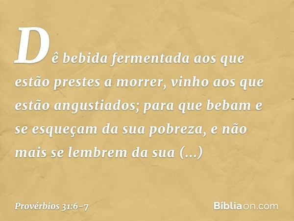 Dê bebida fermentada aos
que estão prestes a morrer,
vinho aos que estão angustiados; para que bebam e se esqueçam
da sua pobreza,
e não mais se lembrem
da sua