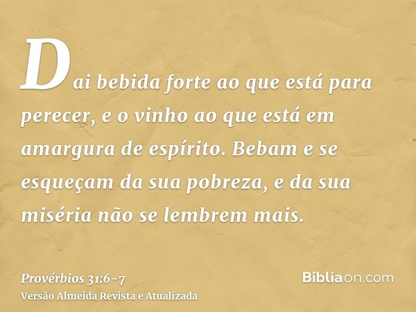 Dai bebida forte ao que está para perecer, e o vinho ao que está em amargura de espírito.Bebam e se esqueçam da sua pobreza, e da sua miséria não se lembrem mai