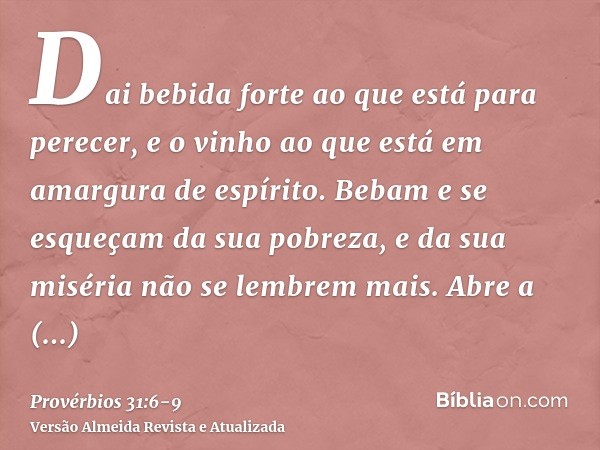 Dai bebida forte ao que está para perecer, e o vinho ao que está em amargura de espírito.Bebam e se esqueçam da sua pobreza, e da sua miséria não se lembrem mai