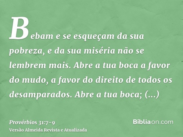 Bebam e se esqueçam da sua pobreza, e da sua miséria não se lembrem mais.Abre a tua boca a favor do mudo, a favor do direito de todos os desamparados.Abre a tua