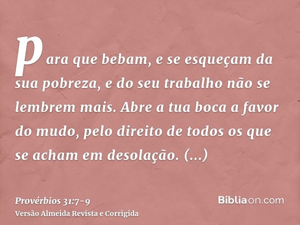para que bebam, e se esqueçam da sua pobreza, e do seu trabalho não se lembrem mais.Abre a tua boca a favor do mudo, pelo direito de todos os que se acham em de