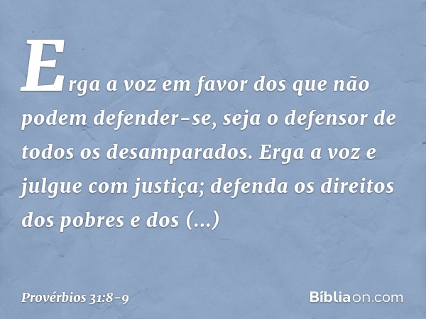 "Erga a voz em favor
dos que não podem defender-se,
seja o defensor de todos os desamparados. Erga a voz e julgue com justiça; defenda os direitos dos pobres e 