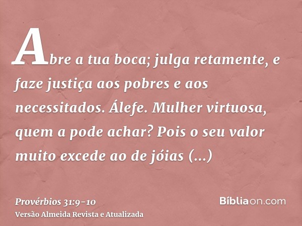 Abre a tua boca; julga retamente, e faze justiça aos pobres e aos necessitados.Álefe. Mulher virtuosa, quem a pode achar? Pois o seu valor muito excede ao de jó