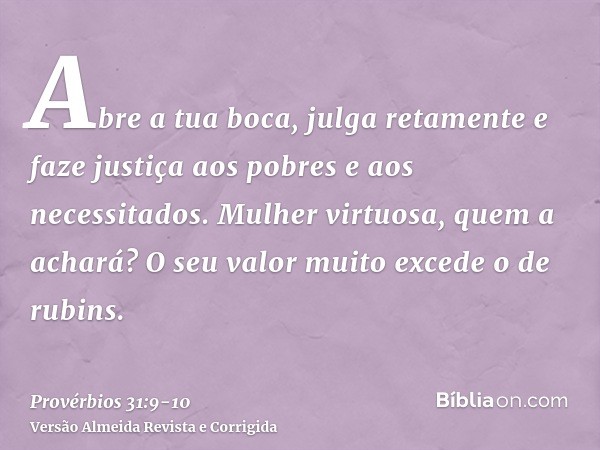 Abre a tua boca, julga retamente e faze justiça aos pobres e aos necessitados.Mulher virtuosa, quem a achará? O seu valor muito excede o de rubins.