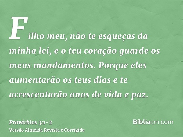 Filho meu, não te esqueças da minha lei, e o teu coração guarde os meus mandamentos.Porque eles aumentarão os teus dias e te acrescentarão anos de vida e paz.