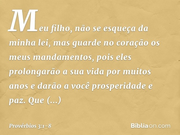 Meu filho, não se esqueça da minha lei,
mas guarde no coração
os meus mandamentos, pois eles prolongarão a sua vida
por muitos anos
e darão a você prosperidade