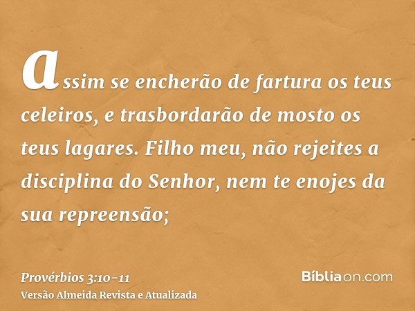 assim se encherão de fartura os teus celeiros, e trasbordarão de mosto os teus lagares.Filho meu, não rejeites a disciplina do Senhor, nem te enojes da sua repr